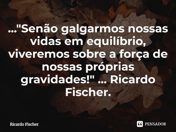 ⁠..."Senão galgarmos nossas vidas em equilíbrio, viveremos sobre a força de nossas próprias gravidades!" ... Ricardo Fischer.... Frase de Ricardo Fischer.