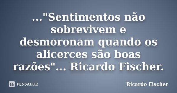 ..."Sentimentos não sobrevivem e desmoronam quando os alicerces são boas razões"... Ricardo Fischer.... Frase de Ricardo Fischer.