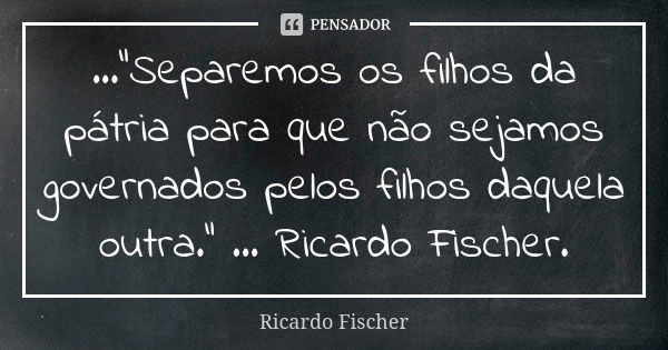 ..."Separemos os filhos da pátria para que não sejamos governados pelos filhos daquela outra." ... Ricardo Fischer.... Frase de Ricardo Fischer.