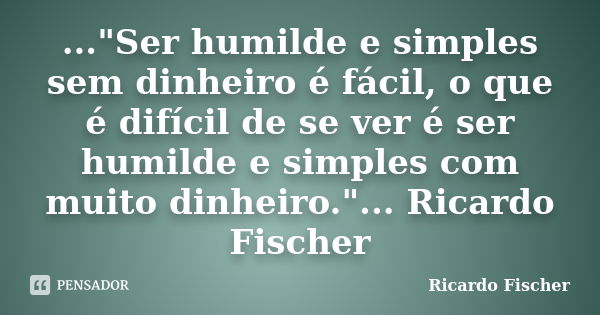 ..."Ser humilde e simples sem dinheiro é fácil, o que é difícil de se ver é ser humilde e simples com muito dinheiro."... Ricardo Fischer... Frase de Ricardo Fischer.