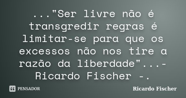 ..."Ser livre não é transgredir regras é limitar-se para que os excessos não nos tire a razão da liberdade"...- Ricardo Fischer -.... Frase de Ricardo Fischer.