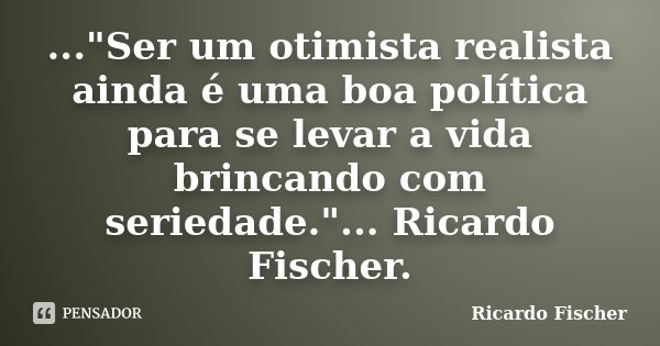 ..."Ser um otimista realista ainda é uma boa política para se levar a vida brincando com seriedade."... Ricardo Fischer.... Frase de Ricardo Fischer.