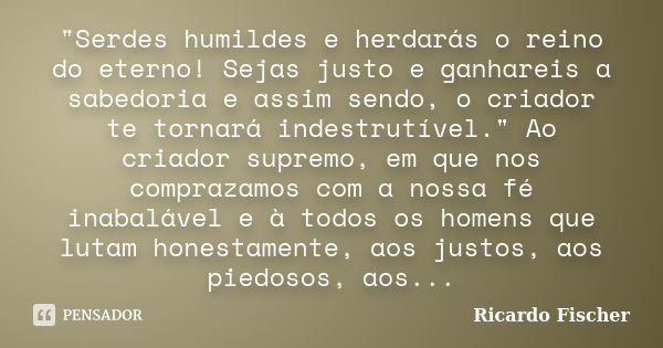 "Serdes humildes e herdarás o reino do eterno! Sejas justo e ganhareis a sabedoria e assim sendo, o criador te tornará indestrutível." Ao criador supr... Frase de Ricardo Fischer.