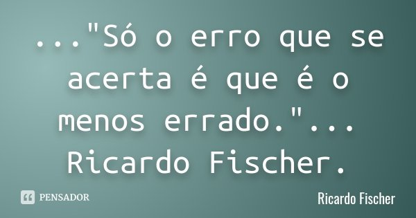 ..."Só o erro que se acerta é que é o menos errado." ... Ricardo Fischer.... Frase de Ricardo Fischer.