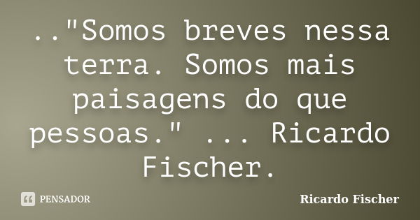 .."Somos breves nessa terra. Somos mais paisagens do que pessoas." ... Ricardo Fischer.... Frase de Ricardo Fischer.