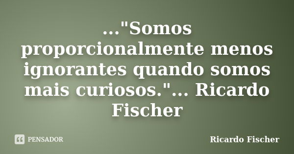 ..."Somos proporcionalmente menos ignorantes quando somos mais curiosos."... Ricardo Fischer... Frase de Ricardo Fischer.