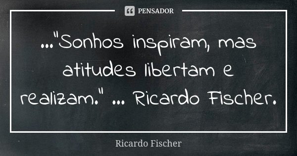 ..."Sonhos inspiram, mas atitudes libertam e realizam." ... Ricardo Fischer.... Frase de Ricardo Fischer.
