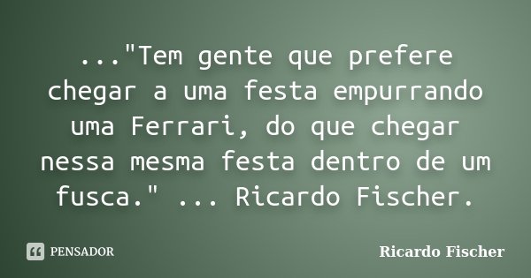 ..."Tem gente que prefere chegar a uma festa empurrando uma Ferrari, do que chegar nessa mesma festa dentro de um fusca." ... Ricardo Fischer.... Frase de Ricardo Fischer.