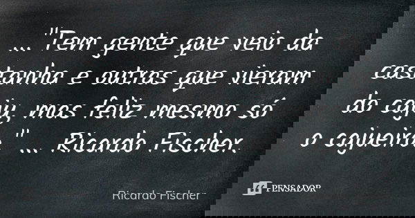 ..."Tem gente que veio da castanha e outras que vieram do caju, mas feliz mesmo só o cajueiro." ... Ricardo Fischer.... Frase de Ricardo Fischer.