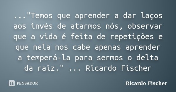 ..."Temos que aprender a dar laços aos invés de atarmos nós, observar que a vida é feita de repetições e que nela nos cabe apenas aprender a temperá-la par... Frase de Ricardo Fischer.