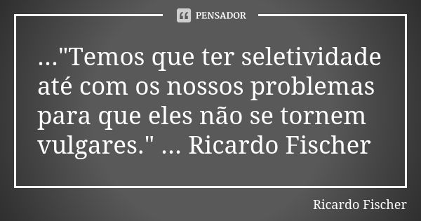 ..."Temos que ter seletividade até com os nossos problemas para que eles não se tornem vulgares." ... Ricardo Fischer... Frase de Ricardo Fischer.