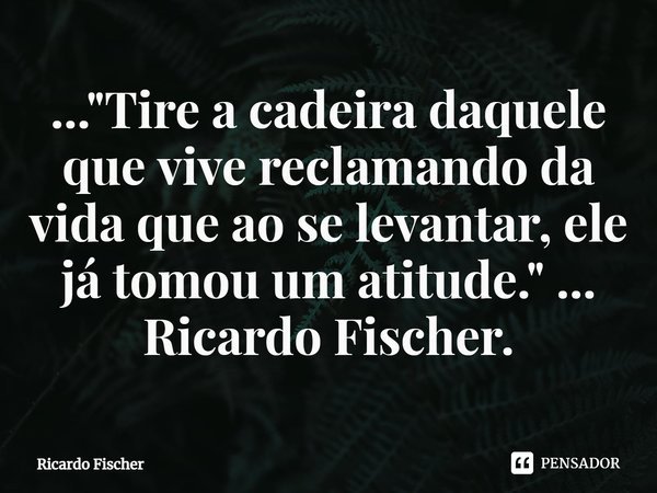 ⁠..."Tire a cadeira daquele que vive reclamando da vida que ao se levantar, ele já tomou um atitude." ... Ricardo Fischer.... Frase de Ricardo Fischer.