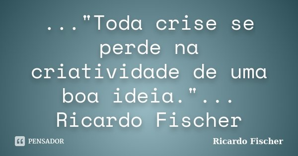 ..."Toda crise se perde na criatividade de uma boa ideia."... Ricardo Fischer... Frase de Ricardo Fischer.