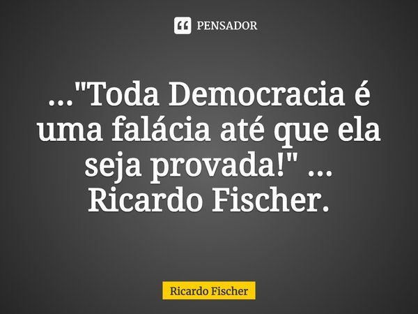 Toda Democracia é uma falácia até que ela seja provada!... Frase de Ricardo Fischer.