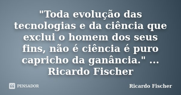 "Toda evolução das tecnologias e da ciência que exclui o homem dos seus fins, não é ciência é puro capricho da ganância." ... Ricardo Fischer... Frase de Ricardo Fischer.