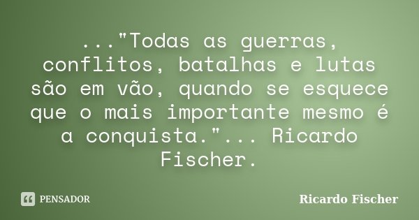 ..."Todas as guerras, conflitos, batalhas e lutas são em vão, quando se esquece que o mais importante mesmo é a conquista."... Ricardo Fischer.... Frase de Ricardo Fischer.