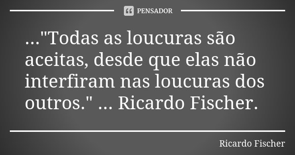 ..."Todas as loucuras são aceitas, desde que elas não interfiram nas loucuras dos outros." ... Ricardo Fischer.... Frase de Ricardo Fischer.