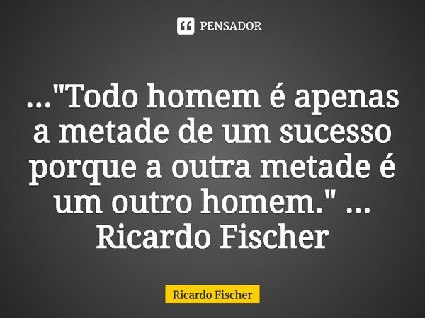 ⁠..."Todo homem é apenas a metade de um sucesso porque a outra metade é um outro homem." ... Ricardo Fischer... Frase de Ricardo Fischer.