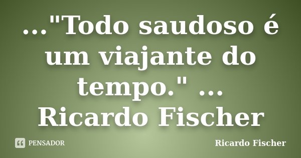 ..."Todo saudoso é um viajante do tempo." ... Ricardo Fischer... Frase de Ricardo Fischer.