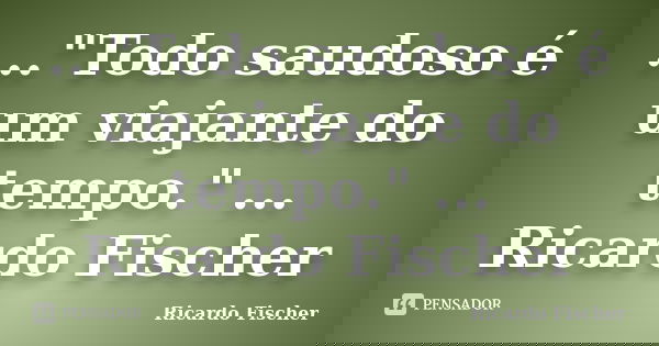 ..."Todo saudoso é um viajante do tempo." ... Ricardo Fischer... Frase de Ricardo Fischer.