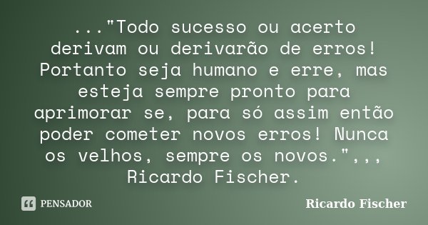 ..."Todo sucesso ou acerto derivam ou derivarão de erros! Portanto seja humano e erre, mas esteja sempre pronto para aprimorar se, para só assim então pode... Frase de Ricardo Fischer.