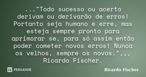 ..."Todo sucesso ou acerto derivam ou derivarão de erros! Portanto seja humano e erre, mas esteja sempre pronto para aprimorar se, para só assim então pode... Frase de Ricardo Fischer.