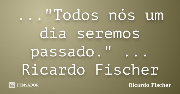 ..."Todos nós um dia seremos passado." ... Ricardo Fischer... Frase de Ricardo Fischer.