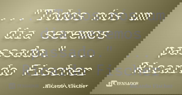 ..."Todos nós um dia seremos passado." ... Ricardo Fischer... Frase de Ricardo Fischer.