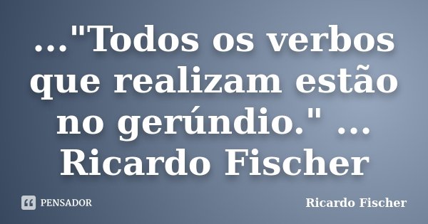 ..."Todos os verbos que realizam estão no gerúndio." ... Ricardo Fischer... Frase de Ricardo Fischer.