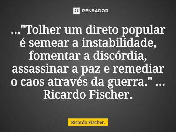 ⁠..."Tolher um direto popular é semear a instabilidade, fomentar a discórdia, assassinar a paz e remediar o caos através da guerra." ... Ricardo Fisch... Frase de Ricardo Fischer..