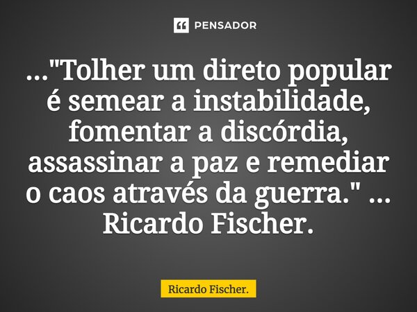 ⁠..."Tolher um direto popular é semear a instabilidade, fomentar a discórdia, assassinar a paz e remediar o caos através da guerra." ... Ricardo Fisch... Frase de Ricardo Fischer..