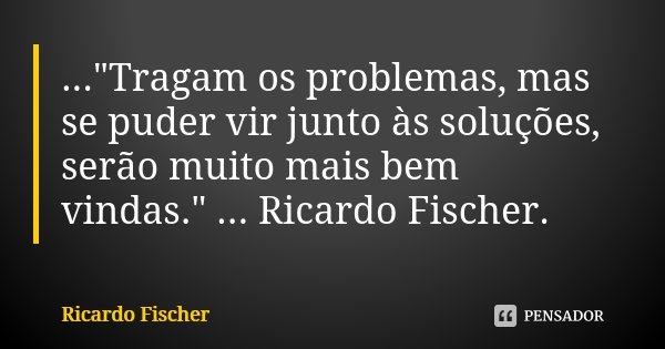 ..."Tragam os problemas, mas se puder vir junto às soluções, serão muito mais bem vindas." ... Ricardo Fischer.... Frase de Ricardo Fischer.