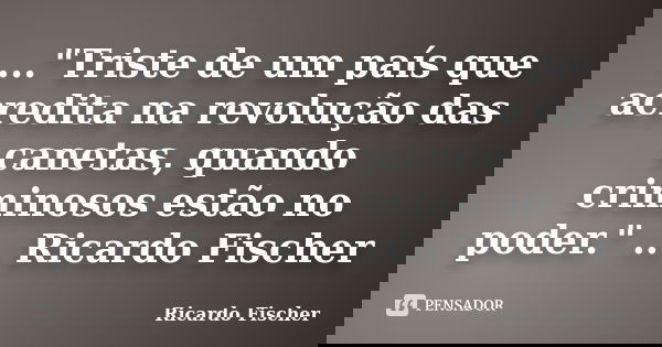 ..."Triste de um país que acredita na revolução das canetas, quando criminosos estão no poder." ... Ricardo Fischer... Frase de Ricardo Fischer.