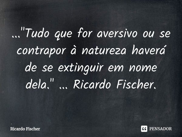 ⁠..."Tudo que for aversivo ou se contrapor à natureza haverá de se extinguir em nome dela." ... Ricardo Fischer.... Frase de Ricardo Fischer.