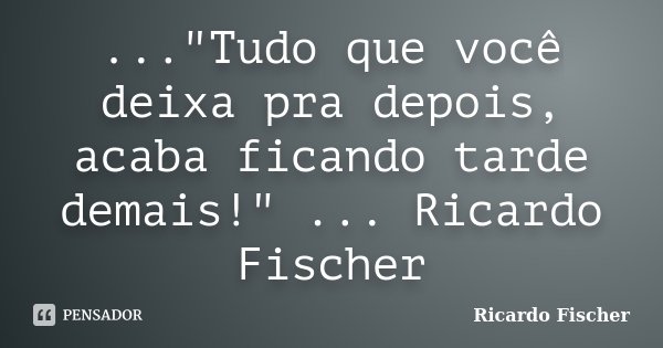 ..."Tudo que você deixa pra depois, acaba ficando tarde demais!" ... Ricardo Fischer... Frase de Ricardo Fischer.