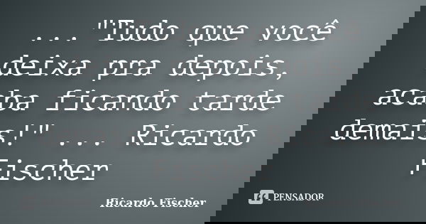 ..."Tudo que você deixa pra depois, acaba ficando tarde demais!" ... Ricardo Fischer... Frase de Ricardo Fischer.