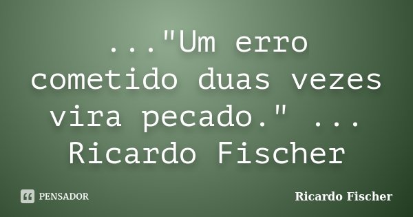 ..."Um erro cometido duas vezes vira pecado." ... Ricardo Fischer... Frase de Ricardo Fischer.
