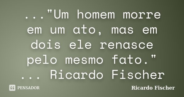 ..."Um homem morre em um ato, mas em dois ele renasce pelo mesmo fato." ... Ricardo Fischer... Frase de Ricardo Fischer.