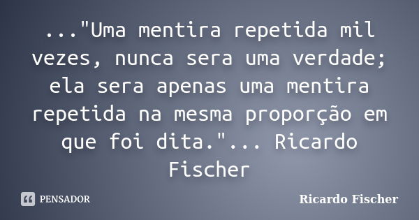 ..."Uma mentira repetida mil vezes, nunca sera uma verdade; ela sera apenas uma mentira repetida na mesma proporção em que foi dita."... Ricardo Fisch... Frase de Ricardo Fischer.