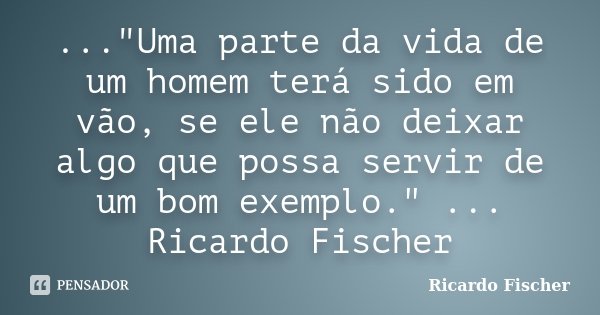 ..."Uma parte da vida de um homem terá sido em vão, se ele não deixar algo que possa servir de um bom exemplo." ... Ricardo Fischer... Frase de Ricardo Fischer.