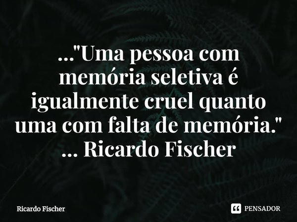 ..."⁠Uma pessoa com memória seletiva é igualmente cruel quanto uma com falta de memória." ... Ricardo Fischer... Frase de Ricardo Fischer.