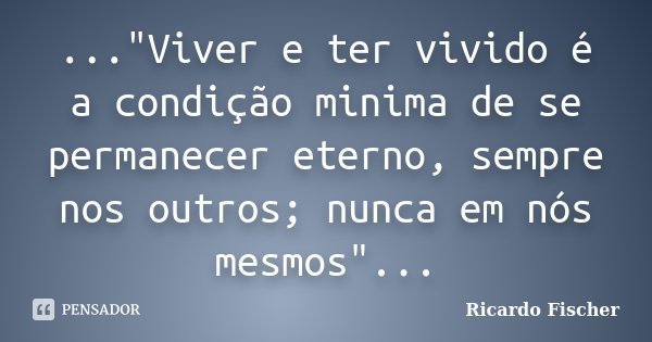 ..."Viver e ter vivido é a condição minima de se permanecer eterno, sempre nos outros; nunca em nós mesmos"...... Frase de Ricardo Fischer.