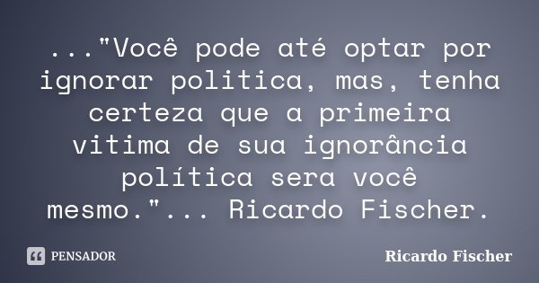 ..."Você pode até optar por ignorar politica, mas, tenha certeza que a primeira vitima de sua ignorância política sera você mesmo."... Ricardo Fischer... Frase de Ricardo Fischer.