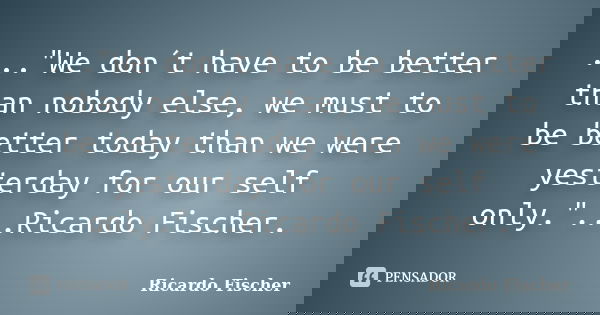 ..."We don´t have to be better than nobody else, we must to be better today than we were yesterday for our self only."...Ricardo Fischer.... Frase de Ricardo Fischer.
