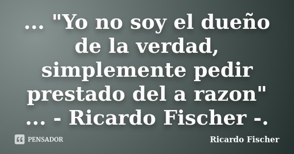 ... "Yo no soy el dueño de la verdad, simplemente pedir prestado del a razon" ... - Ricardo Fischer -.... Frase de Ricardo Fischer.