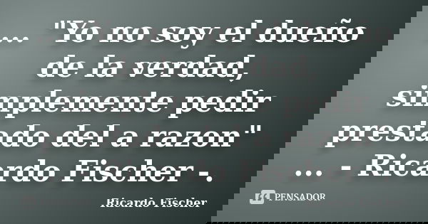 ... "Yo no soy el dueño de la verdad, simplemente pedir prestado del a razon" ... - Ricardo Fischer -.... Frase de Ricardo Fischer.