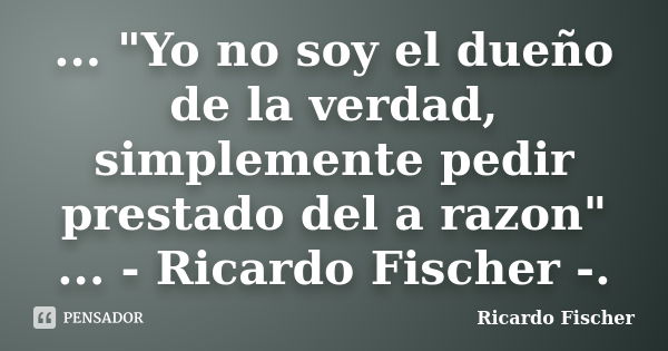 ... "Yo no soy el dueño de la verdad, simplemente pedir prestado del a razon" ... - Ricardo Fischer -.... Frase de Ricardo Fischer.