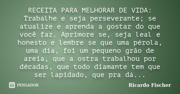 RECEITA PARA MELHORAR DE VIDA: Trabalhe e seja perseverante; se atualize e aprenda a gostar do que você faz. Aprimore se, seja leal e honesto e lembre se que um... Frase de Ricardo Fischer.