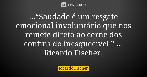 ...“Saudade é um resgate emocional involuntário que nos remete direto ao cerne dos confins do inesquecível.” ... Ricardo Fischer.... Frase de Ricardo Fischer.