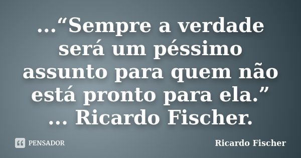 ...“Sempre a verdade será um péssimo assunto para quem não está pronto para ela.” ... Ricardo Fischer.... Frase de Ricardo Fischer.